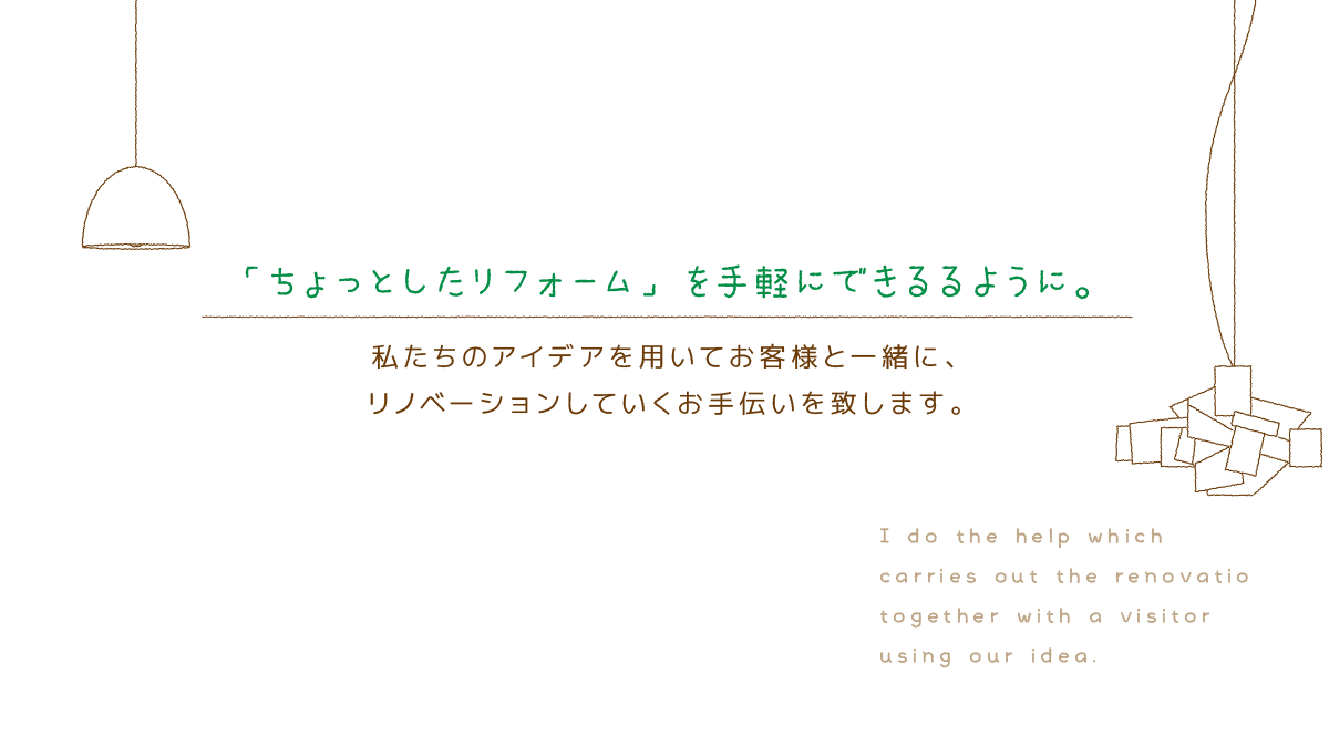 「ちょっとしたリフォーム」を手軽にできるるように。 私たちのアイデアを用いてお客様と一緒に、 リノベーションしていくお手伝いを致します。